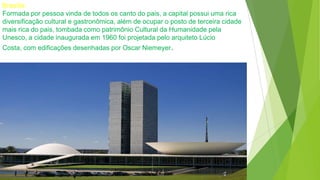 Brasília
Formada por pessoa vinda de todos os canto do pais, a capital possui uma rica
diversificação cultural e gastronômica, além de ocupar o posto de terceira cidade
mais rica do pais, tombada como patrimônio Cultural da Humanidade pela
Unesco, a cidade inaugurada em 1960 foi projetada pelo arquiteto Lúcio
Costa, com edificações desenhadas por Oscar Niemeyer.
 