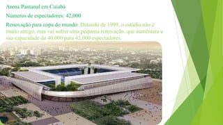 Arena Pantanal em Cuiabá
Números de espectadores: 42,000
Renovação para copa do mundo: Datando de 1999, o estádio não é
muito antigo, mas vai sofrer uma pequena renovação, que aumentara a
sua capacidade de 40,000 para 42,000 espectadores.
 