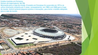 Estádio Castelão em Fortaleza
Número de espectadores: 66,700
Renovação para a copa do mundo: O estádio em Fortaleza foi construído em 1973 e já
sofreu renovação completa por 2 vezes, nomeadamente, em 1980 e em 2000 para a copa
do mundo, haverá somente pequeno ajustes e renovações, para tomar o estádio adequado
para a copa do mundo.
 