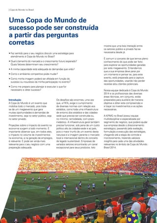 | Copa do Mundo no Brasil
Uma Copa do Mundo de
sucesso pode ser construída
a partir das perguntas
corretas
• Faz sentido para o seu negócio discutir uma estratégia para 		
	 atendimento à Copa do Mundo no Brasil?
• Qual o tamanho do mercado e o crescimento futuro esperado?	
	 Quais fatores determinam seu crescimento?
• A minha capacidade está adequada às demandas que virão?
• Como o ambiente competitivo pode mudar?
• Como minha imagem poderá ser afetada em função do 		
	 sucesso ou insucesso da minha participação no evento?
• Como me preparo para planejar e executar o que for 		
	 necessário e obter sucesso?
Introdução
A Copa do Mundo é um evento que
mobiliza todo o mercado, pois trata-
se de um megaevento que gera
muitas oportunidades e demandas de
investimento, seja no setor público, seja
no setor privado.
Projeções sobre o impacto do evento na
economia surgem a todo momento. É
importante observar que, em todos eles,
o impacto no volume de investimentos
na economia, e na geração de empregos,
é relevante. E pode ser ainda mais
relevante para o seu negócio com uma
preparação adequada.
Os desafios são enormes, uma vez
que, a FIFA, exige o cumprimento
de diversas normas com relação aos
estádios, como toda uma infraestrutura
de entorno dos estádios e das cidades-
sede que precisa ser construída ou,
no mínimo, remodelada, com prazo
inelástico. A infraestrutura geral também
precisa funcionar, sob pena de um custo
político alto às cidades-sede e ao país,
pois o maior trunfo de um evento desta
natureza é a imagem perante o mercado
local e internacional dentro do conceito
de legado sustentável. Empresas de
variados setores encontrarão um canal
excepcional para seus produtos. Isto
mostra que uma boa interação entre
os setores público e privado faz-se
necessária desde já.
É comum o conceito de que temos pleno
conhecimento do que pode ser feito
para explorar as oportunidades geradas
por este megaevento. Entendemos
que a sua empresa deve parar por
um momento e pensar se, para este
evento, está preparada para a captura
das oportunidades, visando não perder
receitas e/ou clientes potenciais.
Nossa equipe dedicada à Copa do Mundo
2014 e os profissionais das diversas
áreas técnicas, em conjunto, estão
preparados para auxiliá-lo de maneira
objetiva a obter esta compreensão e
a traçar os investimentos e as ações
necessárias.
A KPMG no Brasil possui equipe
multidisciplinar e especializada por
segmento de negócio, que poderá ajudar
sua empresa desde o direcionamento
estratégico, passando pela avaliação,
formulação e execução das estratégias,
chegando até a etapa de controle e
monitoramento, trazendo valiosos
insights para cada uma das atividades
relevantes no âmbito da Copa do Mundo
Brasil 2014.
 