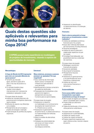 A KPMG possuivasta experiênciana modelagem
de projetos de investimento, visando à captura de
oportunidades de mercado.
Quais destas questões são
aplicáveis e relevantes para
minha boa performance na
Copa 2014?
Mercadológica
A Copa do Mundo de 2014 representa
para mim um mercado diferente do
que já possuo?
• Tamanho do mercado 			
	 agora, até 2014 e após 2014 		
	 para o meu tipo de produto ou 		
	 serviço.
•	O mercado brasileiro deve
	 receber novos players
	 internacionais com interesse de
	 estabelecer operações no país.
Principais áreas de atuação:
• Análise de mercado potencial e do 	
	 posicionamento competitivo diante das 	
	 oportunidades.
• Atributos do esporte nas diferentes 	
	 comunidades.
• Planejamento de comunicação e 		
projetos de ativação e retenção.
• Implementação do portfólio de projetos 	
	 esportivos.
Estrutural
Meus sistemas, processos e pessoas
precisam ser ajustados? Em que
magnitude?
•	Seus sistemas de informação 		
	 devem possuir condições de 		
	 infraestrutura para atender à 		
	 nova demanda.
• Aperfeiçoamento da área comercial e 	
	 da cadeia de distribuição.
• Preparação dos fornecedores e dos	
	 parceiros de negócio e
	 planejamento de recursos 		
	 humanos para as oportunidades.
Principais áreas de atuação:
•	Assessoria no desenho,
	 na implantação e no monitoramento
	 de projetos de investimento em
	 TI, infraestrutura ou outros.
•	Assessoria no gerenciamento 		
	 de performance, no desenvolvimento e
	 na implementação de melhorias
	 operacionais.
•	Apoio na análise de alternativas 		
	 logísticas.
•	Avaliação de produtividade das
	 estruturas com base no bom
	 uso das ferramentas
	 tecnológicas existentes.
•	Assessoria na identificação, 		
	 no desenvolvimento e na retenção
	 de talentos.
Financeira
Qual o retorno potencial no longo
prazo para os investimentos a serem
realizados?
•	Análise da viabilidade econômico
financeira para meu projeto.
•	Busca das melhores alternativas 		
	 de financiamento (Funding Advisory).
• 	Parcerias estratégicas.
•	Análise do retorno potencial à 		
	 cidade-sede respectiva na qual 		
	 irei investir.
• 	Estratégia fiscal adequada, que
possibilitará retornos e obtenção 		
	 de incentivos.
Principais áreas de atuação:
•	Modelagem econômico-			
	 financeira de projetos.
•	Estudo de viabilidade.
•	Sourcing de fornecedores.
•	Planejamento fiscal do 			
	 investimento.
•	Assessoria no gerenciamento 		
	 e na quantificação de riscos 		
	 financeiros e operacionais.
•	Análise de risco com 			
	 instrumentos financeiros e 		
	 derivativos.
Sustentabilidade
Como posso definir ações com
transparência e que sejam
sustentáveis ao longo do tempo?
•	Mensuração do legado que podemos 	
	 deixar à sociedade após o evento.
•	Projeto pode ser altamente 		
	 sustentável.
•	Cadeia de distribuição e fornecimento 	
	 utiliza parceiros sustentáveis.
Principais áreas de atuação:
•	Assessoria em sustentabilidade.
•	Análise de impacto social.
•	Análise de impacto ambiental.
• Projetos esportivos especiais que 	
	 sejam efetivos antes, durante e depois 	
	 do evento.
 