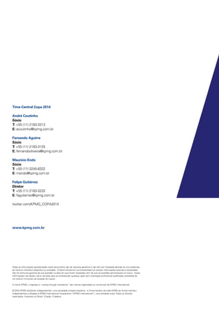 Todas as informações apresentadas neste documento são de natureza genérica e não têm por finalidade abordar as circunstâncias
de nenhum indivíduo específico ou entidade. Embora tenhamos nos empenhado em prestar informações precisas e atualizadas,
não há nenhuma garantia de sua exatidão na data em que forem recebidas nem de que tal exatidão permanecerá no futuro. Essas
informações não devem servir de base para se empreender qualquer ação sem orientação profissional qualificada, precedida de
um exame minucioso da situação em pauta.
O nome KPMG, o logotipo e “cutting through complexity” são marcas registradas ou comerciais da KPMG International.
© 2010 KPMG Auditores Independentes, uma sociedade simples brasileira , e firma-membro da rede KPMG de firmas-membro
independentes e afiliadas à KPMG International Cooperative (“KPMG International”), uma entidade suíça. Todos os direitos
reservados. Impresso no Brasil. Criação: Criaderia
Time Central Copa 2014
André Coutinho
Sócio
T: +55 (11) 2183-3313
E: acoutinho@kpmg.com.br
Fernando Aguirre
Sócio
T: +55 (11) 2183-3125
E: fernandooliveira@kpmg.com.br
Maurício Endo
Sócio
T: +55 (11) 3245-8322
E: mendo@kpmg.com.br
Felipe Gutiérrez
Diretor
T: +55 (11) 2183-3233
E: fagutierrez@kpmg.com.br
twitter.com/KPMG_COPA2014
www.kpmg.com.br
 