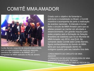 COMITÊ MMA AMADOR
Carlão Barreto (segundo da esquerda para direita,
com os organizadores das seletivas regionais,
membros da CABMMA e da IMMAF, no 1ª
Congresso de MMA realizado no Rio de Janeiro.
Criado com o objetivo de fomentar e
estruturar a modalidade no Brasil, o Comitê
incentiva e acompanha de perto a realização
de eventos nacionais. A intenção é tornar
forte o circuito de MMA Amador para que os
atletas possam se manter em atividade e
desenvolvimento. Um grande impulso para
estes projetos será a formação da Seleção
Brasileira de lutadores que irá ao Mundial de
MMA Amador, em 2014, nos EUA. No
comando deste Comitê está Carlão Barreto,
figura conhecidíssima no mundo do MMA
tanto por sua participação dentro do
octógono quanto pelo seu trabalho fora dele.
-CRESCIMENTO DO CIRCUITO DE MMA
AMADOR
-FORMAÇÃO DA SELEÇÃO BRASILEIRA DE MMA
AMADOR E SUA EQUIPE TÉCNICA
-FOMENTAR A PRÁTICA DO MMA AO REDOR DO
PAÍS
 