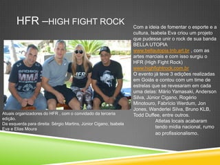 HFR –HIGH FIGHT ROCK Com a ideia de fomentar o esporte e a
cultura, Isabela Eva criou um projeto
que pudesse unir o rock de sua banda
BELLA UTOPIA
www.bellautopia.tnb.art.br , com as
artes marciais e com isso surgiu o
HFR (High Fight Rock)
www.highfightrock.com.br
O evento já teve 3 edições realizadas
em Goiás e contou com um time de
estrelas que se revesaram em cada
uma delas: Mário Yamasaki, Anderson
Silva, Júnior Cigano, Rogério
Minotouro, Fabrício Werdum, Jon
Jones, Wanderlei Silva, Bruno KLB,
Todd Duffee, entre outros.
Atletas locais acabaram
tendo mídia nacional, rumo
ao profissionalismo.
Atuais organizadores do HFR , com o convidado da terceria
edição.
Da esquerda para direita: Sérgio Martins, Júnior Cigano, Isabela
Eva e Elias Moura
 