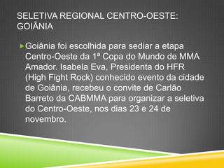 SELETIVA REGIONAL CENTRO-OESTE:
GOIÂNIA
Goiânia foi escolhida para sediar a etapa
Centro-Oeste da 1ª Copa do Mundo de MMA
Amador. Isabela Eva, Presidenta do HFR
(High Fight Rock) conhecido evento da cidade
de Goiânia, recebeu o convite de Carlão
Barreto da CABMMA para organizar a seletiva
do Centro-Oeste, nos dias 23 e 24 de
novembro.
 