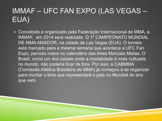 IMMAF – UFC FAN EXPO (LAS VEGAS –
EUA)
 Concebido e organizado pela Federação Internacional de MMA, a
IMMAF, em 2014 será realizado O 1º CAMPEONATO MUNDIAL
DE MMA AMADOR, na cidade de Las Vegas (EUA). O torneio
está marcado para a mesma semana que acontece a UFC Fan
Expo, período nobre no calendário das Artes Marciais Mistas. O
Brasil, como um dos países onde a modalidade é mais cultuada
no mundo, não poderia ficar de fora. Por isso, a CABMMA
(Comissão Atlética Brasileira de MMA) já começou a se organizar
para montar o time que representará o país no Mundial do ano
que vem.
 