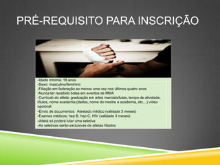 PRÉ-REQUISITO PARA INSCRIÇÃO
-Idade mínima: 18 anos
-Sexo: masculino/feminino
-Filiação em federação ao menos uma vez nos últimos quatro anos
-Nunca ter recebido bolsa em eventos de MMA
-Currículo do atleta: graduação em artes marciais/lutas, tempo de atividade,
títulos, nome academia (dados, nome do mestre e academia, etc…) vídeo
opcional
-Envio de documentos: Atestado médico (validade 3 meses)
-Exames médicos: hep B, hep C, HIV (validade 3 meses)
-Atleta só poderá lutar uma seletiva
-As seletivas serão exclusivas de atletas filiados
 