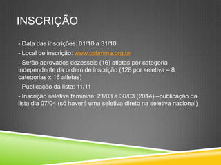 INSCRIÇÃO
- Data das inscrições: 01/10 a 31/10
- Local de inscrição: www.cabmma.org.br
- Serão aprovados dezesseis (16) atletas por categoria
independente da ordem de inscrição (128 por seletiva – 8
categorias x 16 atletas)
- Publicação da lista: 11/11
- Inscrição seletiva feminina: 21/03 a 30/03 (2014) –publicação da
lista dia 07/04 (só haverá uma seletiva direto na seletiva nacional)
 