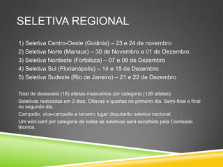 SELETIVA REGIONAL
1) Seletiva Centro-Oeste (Goiânia) – 23 e 24 de novembro
2) Seletiva Norte (Manaus) – 30 de Novembro a 01 de Dezembro
3) Seletiva Nordeste (Fortaleza) – 07 e 08 de Dezembro
4) Seletiva Sul (Florianópolis) – 14 e 15 de Dezembro
5) Seletiva Sudeste (Rio de Janeiro) – 21 e 22 de Dezembro
Total de dezesseis (16) atletas masculinos por categoria (128 atletas)
Seletivas realizadas em 2 dias. Oitavas e quartas no primeiro dia. Semi-final e final
no segundo dia.
Campeão, vice-campeão e terceiro lugar disputarão seletiva nacional.
Um wild-card por categoria de todas as seletivas será escolhido pela Comissão
técnica.
 