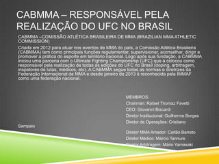 CABMMA – RESPONSÁVEL PELA
REALIZAÇÃO DO UFC NO BRASIL
CABMMA –COMISSÃO ATLÉTICA BRASILEIRA DE MMA (BRAZILIAN MMA ATHLETIC
COMMISSION)
Criada em 2012 para atuar nos eventos de MMA do país, a Comissão Atlética Brasileira
(CABMMA) tem como principais funções regulamentar, supervisionar, aconselhar, dirigir e
promover a prática do esporte em território nacional. Logo após sua fundação, a CABMMA
iniciou uma parceria com o Ultimate Fighting Championship (UFC) que a colocou como
responsável pela realização de todas as edições do UFC no Brasil (doping, arbitragem,
inspetores de lutas, médicos, etc). A CABMMA segue todas as normas e diretrizes da
Federação Internacional de MMA e desde janeiro de 2013 é reconhecida pela IMMAF
como uma federação nacional.

MEMBROS:
Chairman: Rafael Thomaz Favetti
CEO: Giovanni Biscardi
Diretor Institucional: Guilherme Borges
Diretor de Operações: Cristiano
Sampaio
Diretor MMA Amador: Carlão Barreto
Diretor Médico: Márcio Tannure
Diretor Arbitragem: Mário Yamasaki
 
