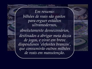 Em resumo:
bilhões de reais são gastos
para erguer estádios
ultramodernos,
absolutamente desnecessários,
destinados a abrigar meia dúzia
de jogos, e virar em breve
dispendiosos ‘elefantes brancos’,
que consumirão outros milhões
de reais em manutenção.
 
