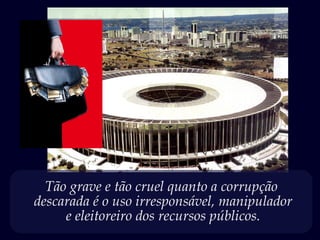 Tão grave e tão cruel quanto a corrupção
descarada é o uso irresponsável, manipulador
e eleitoreiro dos recursos públicos.
 
