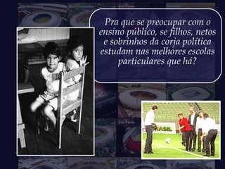 Pra que se preocupar com o
ensino público, se filhos, netos
e sobrinhos da corja política
estudam nas melhores escolas
particulares que há?
 