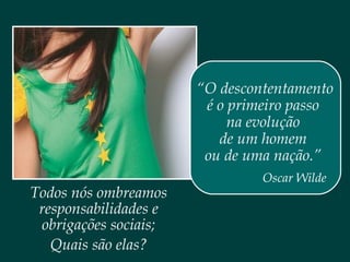 Todos nós ombreamos
responsabilidades e
obrigações sociais;
Quais são elas?
“O descontentamento
é o primeiro passo
na evolução
de um homem
ou de uma nação.”
Oscar Wilde
 