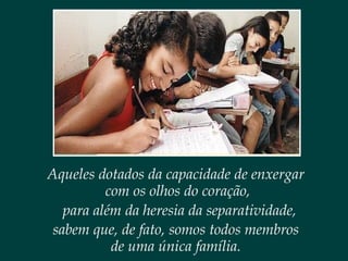 Aqueles dotados da capacidade de enxergar
com os olhos do coração,
para além da heresia da separatividade,
sabem que, de fato, somos todos membros
de uma única família.
 
