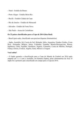 - Natal - Estádio da Dunas
- Porto Alegre - Estádio Beira Rio
- Recife - Estádio Cidade da Copa
- Rio de Janeiro - Estádio do Maracanã
- Salvador - Estádio da Fonte Nova
- São Paulo - Arena do Corinthians
Os 32 países classificados para a Copa de 2014 (lista final)
- Brasil (país-sede, classificado sem precisar disputar eliminatórias)
- Japão, Austrália, Irã, Coreia do Sul, Holanda, Itália, Argentina, Estados Unidos, Costa
Rica, Alemanha, Bélgica, Suíça, Colômbia, Espanha, Bósnia-Herzegovina, Rússia,
Inglaterra, Chile, Equador, Honduras, Nigéria, Camarões, Costa do Marfim, Portugal,
França, Grécia, Croácia, Argélia, Gana, México e Uruguai
Você sabia?
- O Japão garantiu a classificação para a Copa do Mundo de Futebol em 2014 após
empatar em 1 a 1 com a Austrália, em Saitama (Japão), pelas eliminatórias da Ásia. O
Japão foi o primeiro país classificado em campo para a Copa de 2014.
 
