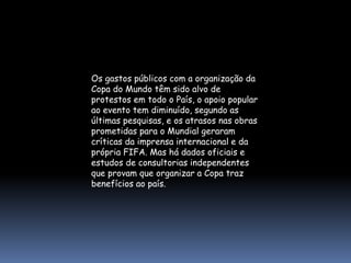 Os gastos públicos com a organização da
Copa do Mundo têm sido alvo de
protestos em todo o País, o apoio popular
ao evento tem diminuído, segundo as
últimas pesquisas, e os atrasos nas obras
prometidas para o Mundial geraram
críticas da imprensa internacional e da
própria FIFA. Mas há dados oficiais e
estudos de consultorias independentes
que provam que organizar a Copa traz
benefícios ao país.
 
