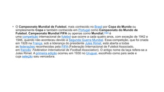 • O Campeonato Mundial de Futebol, mais conhecido no Brasil por Copa do Mundo ou
simplesmente Copa e também conhecida em Portugal como Campeonato do Mundo de
Futebol, Campeonato Mundial FIFA ou apenas como Mundial,[1][2] é
uma competição internacional de futebol que ocorre a cada quatro anos, com exceção de 1942 e
1946, quando não aconteceu devido à Segunda Guerra Mundial. Essa competição, que foi criada
em 1928 na França, sob a liderança do presidente Jules Rimet, está aberta a todas
as federações reconhecidas pela FIFA (Federação Internacional de Futebol Associado,
em francês: Fédération International de Football Association). O antigo nome da taça refere-se a
Jules Rimet. A primeira edição ocorreu em 1930 no Uruguai, escolhido como país sede e
cuja seleção saiu vencedora.
 