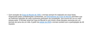 • Com exceção da Copa do Mundo de 1930, o torneio sempre foi realizado em duas fases.
Organizada pelas confederações continentais, as Eliminatórias da Copa do Mundo permitem que
as melhores seleções de cada continente participem da competição, que ocorre em um ou mais
países-sede. O formato atual da Copa do Mundo é com trinta e duas equipes nacionais por um
período de cerca de um mês. A partir da edição de 2026 o torneio contará com a participação de 48
equipes.
 