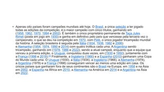 • Apenas oito países foram campeões mundiais até hoje. O Brasil, a única seleção a ter jogado
todas as edições da competição, é o maior campeão com cinco títulos, ganhando em
(1958, 1962, 1970, 1994 e 2002). É também o único proprietário permanente da Taça Jules
Rimet (posta em jogo em 1930) e ganha em definitivo pelo país que vencesse pela terceira vez o
campeonato, o que se deu na competição em 1970, com Pelé, o único jogador tricampeão mundial
da história. A seleção brasileira é seguida pela Itália (1934, 1938, 1982 e 2006)
e Alemanha (1954, 1974, 1990 e 2014) com quatro troféus cada uma. A Argentina sendo
tricampeão, ganhando em (1978, 1986 e 2022), sendo a atual campeã, enquanto que a equipe que
venceu a primeira edição, o Uruguai, conquistou duas vezes, em (1930 e 1950), juntamente com
a França (1998 e 2018).[3] Finalmente, a Inglaterra (1966) e a Espanha (2010) ganharam uma Copa
do Mundo cada uma. O Uruguai (1930), a Itália (1934), a Inglaterra (1966), a Alemanha (1974),
a Argentina (1978) e a França (1998) conseguiram vencer ao menos uma edição em casa. Os
únicos países que ganharam fora de seus continentes são o Brasil na Europa, em 1958 e na Ásia
em 2002, a Espanha na África em 2010, a Alemanha na América em 2014 e a Argentina na Ásia
em 2022.
 