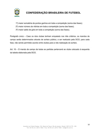 CONFEDERAÇÃO BRASILEIRA DE FUTEBOL
10
Avenida Luiz Carlos Prestes, 130 • Barra da Tijuca • Rio de Janeiro • Brasil • CEP 22.775 - 055
Tel: 00 55 (21) 3572 1900 • Fax: 00 55 (21) 3572 1990 • cbf@cbf.com.br
1º) maior somatória de pontos ganhos em toda a competição (soma das fases);
2º) maior número de vitórias em toda a competição (soma das fases);
3º) maior saldo de gols em toda a competição (soma das fases).
Parágrafo único – Caso os dois clubes tenham empatado nos três critérios, os mandos de
campo serão determinados através de sorteio público, a ser realizado pela DCO, para cada
fase, não sendo permitido acordo entre clubes para a não realização do sorteio.
Art. 16 – O mando de campo de todas as partidas pertencerá ao clube colocado à esquerda
da tabela elaborada pela DCO.
 