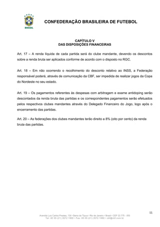 CONFEDERAÇÃO BRASILEIRA DE FUTEBOL
11
Avenida Luiz Carlos Prestes, 130 • Barra da Tijuca • Rio de Janeiro • Brasil • CEP 22.775 - 055
Tel: 00 55 (21) 3572 1900 • Fax: 00 55 (21) 3572 1990 • cbf@cbf.com.br
CAPÍTULO V
DAS DISPOSIÇÕES FINANCEIRAS
Art. 17 – A renda líquida de cada partida será do clube mandante, devendo os descontos
sobre a renda bruta ser aplicados conforme de acordo com o disposto no RGC.
Art. 18 – Em não ocorrendo o recolhimento do desconto relativo ao INSS, a Federação
responsável poderá, através de comunicação da CBF, ser impedida de realizar jogos da Copa
do Nordeste no seu estado.
Art. 19 – Os pagamentos referentes às despesas com arbitragem e exame antidoping serão
descontados da renda bruta das partidas e os correspondentes pagamentos serão efetuados
pelos respectivos clubes mandantes através do Delegado Financeiro do Jogo, logo após o
encerramento das partidas.
Art. 20 – As federações dos clubes mandantes terão direito a 8% (oito por cento) da renda
bruta das partidas.
 