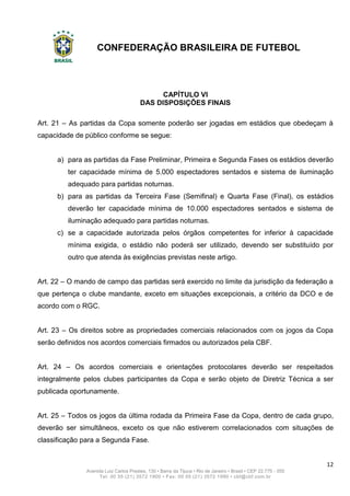 CONFEDERAÇÃO BRASILEIRA DE FUTEBOL
12
Avenida Luiz Carlos Prestes, 130 • Barra da Tijuca • Rio de Janeiro • Brasil • CEP 22.775 - 055
Tel: 00 55 (21) 3572 1900 • Fax: 00 55 (21) 3572 1990 • cbf@cbf.com.br
CAPÍTULO VI
DAS DISPOSIÇÕES FINAIS
Art. 21 – As partidas da Copa somente poderão ser jogadas em estádios que obedeçam à
capacidade de público conforme se segue:
a) para as partidas da Fase Preliminar, Primeira e Segunda Fases os estádios deverão
ter capacidade mínima de 5.000 espectadores sentados e sistema de iluminação
adequado para partidas noturnas.
b) para as partidas da Terceira Fase (Semifinal) e Quarta Fase (Final), os estádios
deverão ter capacidade mínima de 10.000 espectadores sentados e sistema de
iluminação adequado para partidas noturnas.
c) se a capacidade autorizada pelos órgãos competentes for inferior à capacidade
mínima exigida, o estádio não poderá ser utilizado, devendo ser substituído por
outro que atenda às exigências previstas neste artigo.
Art. 22 – O mando de campo das partidas será exercido no limite da jurisdição da federação a
que pertença o clube mandante, exceto em situações excepcionais, a critério da DCO e de
acordo com o RGC.
Art. 23 – Os direitos sobre as propriedades comerciais relacionados com os jogos da Copa
serão definidos nos acordos comerciais firmados ou autorizados pela CBF.
Art. 24 – Os acordos comerciais e orientações protocolares deverão ser respeitados
integralmente pelos clubes participantes da Copa e serão objeto de Diretriz Técnica a ser
publicada oportunamente.
Art. 25 – Todos os jogos da última rodada da Primeira Fase da Copa, dentro de cada grupo,
deverão ser simultâneos, exceto os que não estiverem correlacionados com situações de
classificação para a Segunda Fase.
 