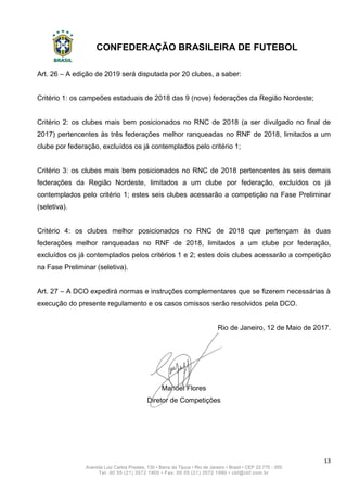 CONFEDERAÇÃO BRASILEIRA DE FUTEBOL
13
Avenida Luiz Carlos Prestes, 130 • Barra da Tijuca • Rio de Janeiro • Brasil • CEP 22.775 - 055
Tel: 00 55 (21) 3572 1900 • Fax: 00 55 (21) 3572 1990 • cbf@cbf.com.br
Art. 26 – A edição de 2019 será disputada por 20 clubes, a saber:
Critério 1: os campeões estaduais de 2018 das 9 (nove) federações da Região Nordeste;
Critério 2: os clubes mais bem posicionados no RNC de 2018 (a ser divulgado no final de
2017) pertencentes às três federações melhor ranqueadas no RNF de 2018, limitados a um
clube por federação, excluídos os já contemplados pelo critério 1;
Critério 3: os clubes mais bem posicionados no RNC de 2018 pertencentes às seis demais
federações da Região Nordeste, limitados a um clube por federação, excluídos os já
contemplados pelo critério 1; estes seis clubes acessarão a competição na Fase Preliminar
(seletiva).
Critério 4: os clubes melhor posicionados no RNC de 2018 que pertençam às duas
federações melhor ranqueadas no RNF de 2018, limitados a um clube por federação,
excluídos os já contemplados pelos critérios 1 e 2; estes dois clubes acessarão a competição
na Fase Preliminar (seletiva).
Art. 27 – A DCO expedirá normas e instruções complementares que se fizerem necessárias à
execução do presente regulamento e os casos omissos serão resolvidos pela DCO.
Rio de Janeiro, 12 de Maio de 2017.
Manoel Flores
Diretor de Competições
 