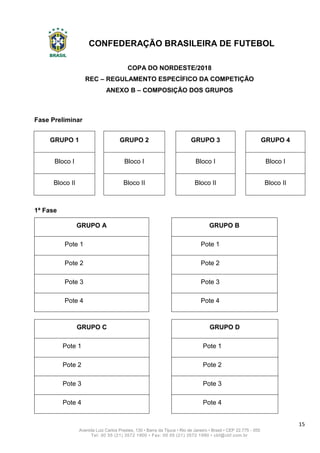 CONFEDERAÇÃO BRASILEIRA DE FUTEBOL
15
Avenida Luiz Carlos Prestes, 130 • Barra da Tijuca • Rio de Janeiro • Brasil • CEP 22.775 - 055
Tel: 00 55 (21) 3572 1900 • Fax: 00 55 (21) 3572 1990 • cbf@cbf.com.br
COPA DO NORDESTE/2018
REC – REGULAMENTO ESPECÍFICO DA COMPETIÇÃO
ANEXO B – COMPOSIÇÃO DOS GRUPOS
Fase Preliminar
GRUPO 1 GRUPO 2 GRUPO 3 GRUPO 4
Bloco I Bloco I Bloco I Bloco I
Bloco II Bloco II Bloco II Bloco II
1ª Fase
GRUPO A GRUPO B
Pote 1 Pote 1
Pote 2 Pote 2
Pote 3 Pote 3
Pote 4 Pote 4
GRUPO C GRUPO D
Pote 1 Pote 1
Pote 2 Pote 2
Pote 3 Pote 3
Pote 4 Pote 4
 