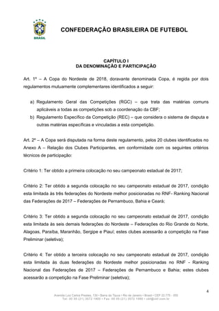 CONFEDERAÇÃO BRASILEIRA DE FUTEBOL
4
Avenida Luiz Carlos Prestes, 130 • Barra da Tijuca • Rio de Janeiro • Brasil • CEP 22.775 - 055
Tel: 00 55 (21) 3572 1900 • Fax: 00 55 (21) 3572 1990 • cbf@cbf.com.br
CAPÍTULO I
DA DENOMINAÇÃO E PARTICIPAÇÃO
Art. 1º – A Copa do Nordeste de 2018, doravante denominada Copa, é regida por dois
regulamentos mutuamente complementares identificados a seguir:
a) Regulamento Geral das Competições (RGC) – que trata das matérias comuns
aplicáveis a todas as competições sob a coordenação da CBF;
b) Regulamento Específico da Competição (REC) – que considera o sistema de disputa e
outras matérias específicas e vinculadas a esta competição.
Art. 2º – A Copa será disputada na forma deste regulamento, pelos 20 clubes identificados no
Anexo A – Relação dos Clubes Participantes, em conformidade com os seguintes critérios
técnicos de participação:
Critério 1: Ter obtido a primeira colocação no seu campeonato estadual de 2017;
Critério 2: Ter obtido a segunda colocação no seu campeonato estadual de 2017, condição
esta limitada às três federações do Nordeste melhor posicionadas no RNF- Ranking Nacional
das Federações de 2017 – Federações de Pernambuco, Bahia e Ceará;
Critério 3: Ter obtido a segunda colocação no seu campeonato estadual de 2017, condição
esta limitada às seis demais federações do Nordeste – Federações do Rio Grande do Norte,
Alagoas, Paraíba, Maranhão, Sergipe e Piauí; estes clubes acessarão a competição na Fase
Preliminar (seletiva);
Critério 4: Ter obtido a terceira colocação no seu campeonato estadual de 2017, condição
esta limitada às duas federações do Nordeste melhor posicionadas no RNF - Ranking
Nacional das Federações de 2017 – Federações de Pernambuco e Bahia; estes clubes
acessarão a competição na Fase Preliminar (seletiva);
 