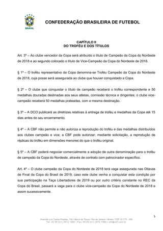 CONFEDERAÇÃO BRASILEIRA DE FUTEBOL
5
Avenida Luiz Carlos Prestes, 130 • Barra da Tijuca • Rio de Janeiro • Brasil • CEP 22.775 - 055
Tel: 00 55 (21) 3572 1900 • Fax: 00 55 (21) 3572 1990 • cbf@cbf.com.br
CAPÍTULO II
DO TROFÉU E DOS TÍTULOS
Art. 3º – Ao clube vencedor da Copa será atribuído o título de Campeão da Copa do Nordeste
de 2018 e ao segundo colocado o título de Vice-Campeão da Copa do Nordeste de 2018.
§ 1º – O troféu representativo da Copa denomina-se Troféu Campeão da Copa do Nordeste
de 2018, cuja posse será assegurada ao clube que houver conquistado a Copa.
§ 2º – O clube que conquistar o título de campeão receberá o troféu correspondente e 50
medalhas douradas destinadas aos seus atletas, comissão técnica e dirigentes; o clube vice-
campeão receberá 50 medalhas prateadas, com a mesma destinação.
§ 3º – A DCO publicará as diretrizes relativas à entrega de troféu e medalhas da Copa até 15
dias antes do seu encerramento.
§ 4º – A CBF não permite e não autoriza a reprodução do troféu e das medalhas distribuídos
aos clubes campeão e vice; a CBF pode autorizar, mediante solicitação, a reprodução de
réplicas do troféu em dimensões menores do que o troféu original.
§ 5º – A CBF poderá negociar comercialmente a adoção de outra denominação para o troféu
de campeão da Copa do Nordeste, através de contrato com patrocinador específico.
Art. 4º – O clube campeão da Copa do Nordeste de 2018 terá vaga assegurada nas Oitavas
de Final da Copa do Brasil de 2019; caso este clube venha a conquistar esta condição por
sua participação na Taça Libertadores de 2019 ou por outro critério constante no REC da
Copa do Brasil, passará a vaga para o clube vice-campeão da Copa do Nordeste de 2018 e
assim sucessivamente.
 