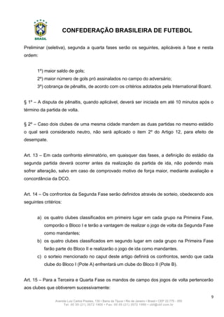 CONFEDERAÇÃO BRASILEIRA DE FUTEBOL
9
Avenida Luiz Carlos Prestes, 130 • Barra da Tijuca • Rio de Janeiro • Brasil • CEP 22.775 - 055
Tel: 00 55 (21) 3572 1900 • Fax: 00 55 (21) 3572 1990 • cbf@cbf.com.br
Preliminar (seletiva), segunda a quarta fases serão os seguintes, aplicáveis à fase e nesta
ordem:
1º) maior saldo de gols;
2º) maior número de gols pró assinalados no campo do adversário;
3º) cobrança de pênaltis, de acordo com os critérios adotados pela International Board.
§ 1º – A disputa de pênaltis, quando aplicável, deverá ser iniciada em até 10 minutos após o
término da partida de volta.
§ 2º – Caso dois clubes de uma mesma cidade mandem as duas partidas no mesmo estádio
o qual será considerado neutro, não será aplicado o item 2º do Artigo 12, para efeito de
desempate.
Art. 13 – Em cada confronto eliminatório, em quaisquer das fases, a definição do estádio da
segunda partida deverá ocorrer antes da realização da partida de ida, não podendo mais
sofrer alteração, salvo em caso de comprovado motivo de força maior, mediante avaliação e
concordância da DCO.
Art. 14 – Os confrontos da Segunda Fase serão definidos através de sorteio, obedecendo aos
seguintes critérios:
a) os quatro clubes classificados em primeiro lugar em cada grupo na Primeira Fase,
comporão o Bloco I e terão a vantagem de realizar o jogo de volta da Segunda Fase
como mandantes;
b) os quatro clubes classificados em segundo lugar em cada grupo na Primeira Fase
farão parte do Bloco II e realizarão o jogo de ida como mandantes.
c) o sorteio mencionado no caput deste artigo definirá os confrontos, sendo que cada
clube do Bloco I (Pote A) enfrentará um clube do Bloco II (Pote B).
Art. 15 – Para a Terceira e Quarta Fase os mandos de campo dos jogos de volta pertencerão
aos clubes que obtiverem sucessivamente:
 