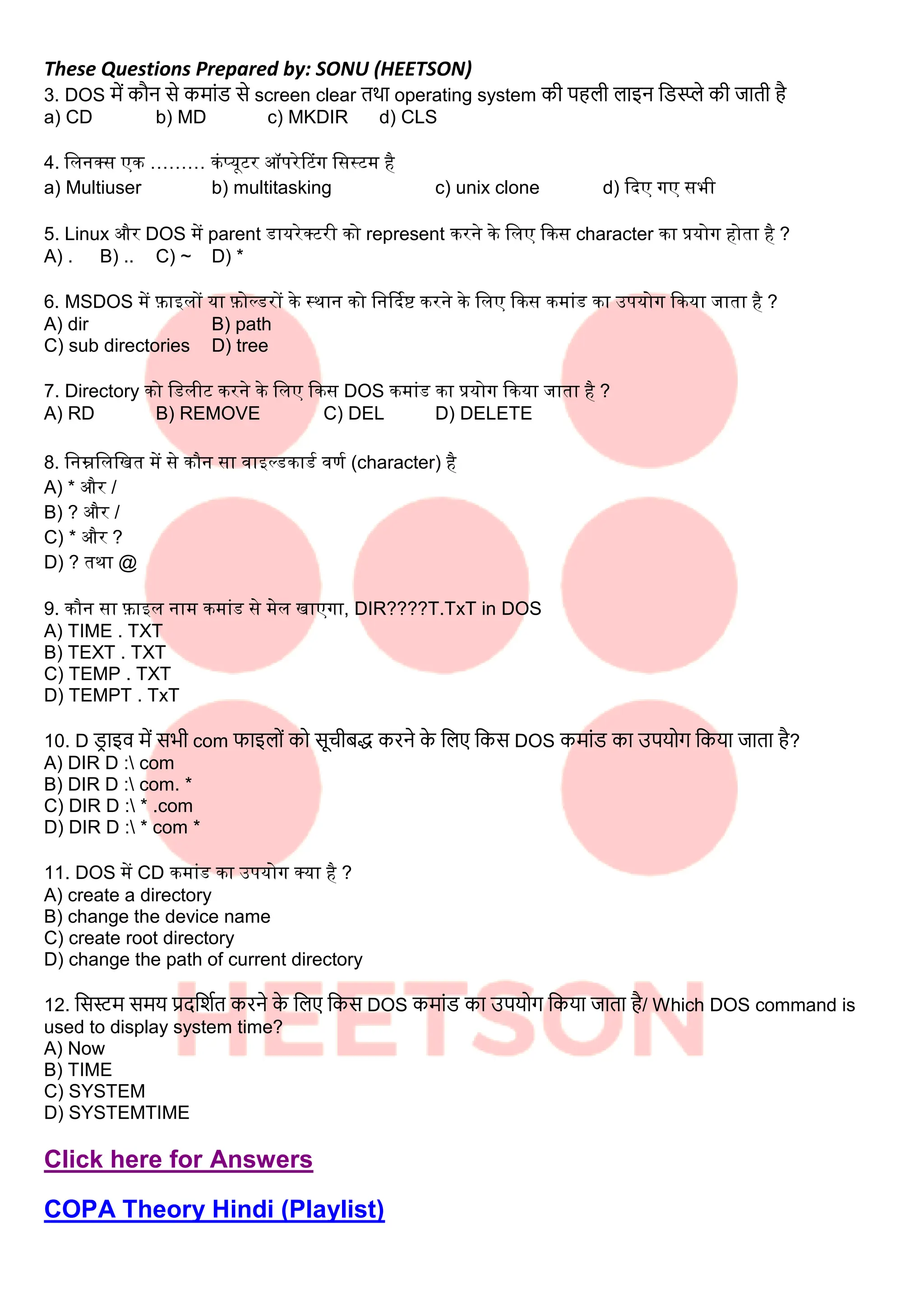 These Questions Prepared by: SONU (HEETSON)
3. DOS में कौन से कमाींड से screen clear तथा operating system क पहि िाइन लडस्प्प्ले क जात है
a) CD b) MD c) MKDIR d) CLS
4. सलनक्ि एक ……… कंप्यूटर ऑपरेटटंग सिस्टम है
a) Multiuser b) multitasking c) unix clone d) कदए गए िभी
5. Linux और DOS में parent डायरेक्टरी को represent करने के सलए ककि character का प्रयोग होता है ?
A) . B) .. C) ~ D) *
6. MSDOS में फाइलों या फोल्डरों के स्थान को सनर्दिष्ट करने के सलए ककि कमांड का उपयोग ककया जाता है ?
A) dir B) path
C) sub directories D) tree
7. Directory को सडलीट करने के सलए ककि DOS कमांड का प्रयोग ककया जाता है ?
A) RD B) REMOVE C) DEL D) DELETE
8. सनम्नसलसित में िे कौन िा िाइल्डकाडि िर्ि (character) है
A) * और /
B) ? और /
C) * और ?
D) ? तथा @
9. कौन िा फाइल नाम कमांड िे मेल िाएगा, DIR????T.TxT in DOS
A) TIME . TXT
B) TEXT . TXT
C) TEMP . TXT
D) TEMPT . TxT
10. D ड
र ाइव में सभ com फाइिोीं को सूच बद्ध करने क
े लिए लकस DOS कमाींड का उपयोग लकया जाता है?
A) DIR D : com
B) DIR D : com. *
C) DIR D : * .com
D) DIR D : * com *
11. DOS में CD कमांड का उपयोग क्या है ?
A) create a directory
B) change the device name
C) create root directory
D) change the path of current directory
12. लसस्टम समय प्रदलिात करने क
े लिए लकस DOS कमाींड का उपयोग लकया जाता है/ Which DOS command is
used to display system time?
A) Now
B) TIME
C) SYSTEM
D) SYSTEMTIME
Click here for Answers
COPA Theory Hindi (Playlist)
 