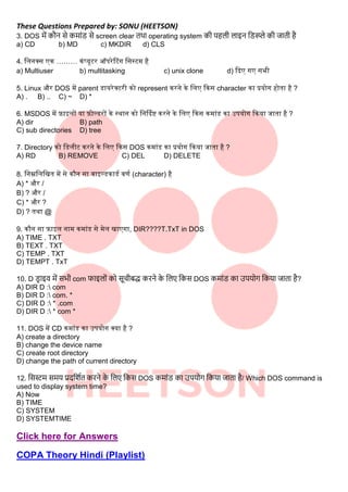 These Questions Prepared by: SONU (HEETSON)
3. DOS में कौन से कमाींड से screen clear तथा operating system क पहि िाइन लडस्प्प्ले क जात है
a) CD b) MD c) MKDIR d) CLS
4. सलनक्ि एक ……… कंप्यूटर ऑपरेटटंग सिस्टम है
a) Multiuser b) multitasking c) unix clone d) कदए गए िभी
5. Linux और DOS में parent डायरेक्टरी को represent करने के सलए ककि character का प्रयोग होता है ?
A) . B) .. C) ~ D) *
6. MSDOS में फाइलों या फोल्डरों के स्थान को सनर्दिष्ट करने के सलए ककि कमांड का उपयोग ककया जाता है ?
A) dir B) path
C) sub directories D) tree
7. Directory को सडलीट करने के सलए ककि DOS कमांड का प्रयोग ककया जाता है ?
A) RD B) REMOVE C) DEL D) DELETE
8. सनम्नसलसित में िे कौन िा िाइल्डकाडि िर्ि (character) है
A) * और /
B) ? और /
C) * और ?
D) ? तथा @
9. कौन िा फाइल नाम कमांड िे मेल िाएगा, DIR????T.TxT in DOS
A) TIME . TXT
B) TEXT . TXT
C) TEMP . TXT
D) TEMPT . TxT
10. D ड
र ाइव में सभ com फाइिोीं को सूच बद्ध करने क
े लिए लकस DOS कमाींड का उपयोग लकया जाता है?
A) DIR D : com
B) DIR D : com. *
C) DIR D : * .com
D) DIR D : * com *
11. DOS में CD कमांड का उपयोग क्या है ?
A) create a directory
B) change the device name
C) create root directory
D) change the path of current directory
12. लसस्टम समय प्रदलिात करने क
े लिए लकस DOS कमाींड का उपयोग लकया जाता है/ Which DOS command is
used to display system time?
A) Now
B) TIME
C) SYSTEM
D) SYSTEMTIME
Click here for Answers
COPA Theory Hindi (Playlist)
 