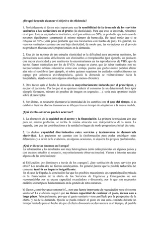 ¿De qué depende alcanzar el objetivo de eficiencia?

1. Probablemente el factor más importante sea la sensibilidad de la demanda de los servicios
sanitarios a las variaciones en el precio (la elasticidad). Para que esto se entienda, pensemos
en el pan. Este es un producto in-elástico, si el pan subiera un 50%, es probable que cada uno de
nosotros siguiésemos comprando el mismo número de barras/día. De igual modo que si se
rebajase un 50% (sería poco probable que nos hiciésemos con hordas de pan). En general, los
recursos sanitarios cuentan con una baja elasticidad, de modo que, las variaciones en el pre-cio
no producen fluctuaciones proporcionales en la demanda.

2. Una de las razones de tan estrecha elasticidad es la dificultad para encontrar sustitutos, las
prestaciones sani-tarias difícilmente son eliminables o reemplazables (por ejemplo, un producto
con mayor elasticidad y con sustitu-tos lo encontraríamos en los reproductores de VHS, que de
hecho, fueron sustituidos por los de DVD). Aunque es cierto, que de haber sustitutos esto no
necesariamente debiera entenderse como una ventaja, puesto que global-mente podrían alterar
aún más el equilibrio (por ejemplo, si sobre quienes requieren los cuidados estableciésemos un
copago por asistencia extrahospitalaria, quizás la demanda se redireccionase hacia la
hospitalaria, siendo esta para algunos abordajes menos eficiente).

3. Otro factor sería el hecho la demanda es mayoritariamente inducida por el prescriptor, y
no por el pacien-te. Por lo que si se quisiese reducir el consumo de un determinado bien (por
ejemplo fármacos, número de pruebas de imagen en urgencias…), sería más oportuno incidir
sobre el prescriptor.

4. Por último, es necesario plantearse la intensidad de los cambios con el paso del tiempo, si es
estable o bien los efectos disuasorios se diluyen tras un tiempo de adaptación a la nueva medida.

¿Qué efectos adversos pueden acarrear?

1. La alteración de la equidad en el acceso y la financiación. La primera se relaciona con que
para un mismo problema, se reciba la misma atención con independencia de la renta. La
segunda, con que las contribuciones a la sanidad se hagan de modo progresivo al nivel de renta.

2. La dudosa capacidad discriminativa entre servicios y tratamientos de demostrada
efectividad. Los pacientes no cuentan con la (in)formación para poder establecer estas
diferencias y a la luz de la evidencia, en algunas ocasiones, ni siquiera los propios profesionales.

¿Qué evidencias tenemos en Europa?
La información y los resultados son muy heterogéneos (sólo están presentes en algunos países y
con escasos estudios al respecto, mayoritariamente observacionales). Vamos a intentar rescatar
algunas de las conclusiones:

a) Utilización: ¿se disminuye a través de los copagos?, ¿hay sustitución de unos servicios por
otros? Los resulta-dos no fueron concluyentes. En general parece que la posible reducción del
consumo tendría un impacto insignificante.
En el caso de España, la conclusión fue que los posibles mecanismos de coparticipación privada
en la financiación de la oferta de los Servicios de Urgencias y Emergencias no son
recomendables por su escasa capacidad recaudadora o disuasoria, por lo que son necesarios
cambios estratégicos fundamentales en la gestión de estos recursos.

b) Gasto: ¿contribuyen a contenerlo?, ¿son una fuente importante de recaudación para el sistema
sanitario? La evidencia sugiere que no tienen capacidad de contener el gasto, menos aun a
largo plazo. Principalmente, por-que el gasto sanitario viene perfilado por la perspectiva de la
oferta, y no de la demanda. Quizás se pueda reducir el gasto en una zona concreta durante un
tiempo limitado pero el hecho de que el efecto disuasorio se desvanezca en el tiempo, el posible
 
