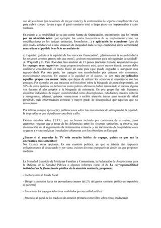 uso de sustitutos (en ocasiones de mayor coste) y la contratación de seguros complementa-rios
para cubrir costes, llevan a que el gasto sanitario total a largo plazo sea impermeable a tales
medidas.

En cuanto a la posibilidad de su uso como fuente de financiación, encontramos que los costes
por su administración (por ejemplo, los costes burocráticas de su implantación como las
modificaciones en las tarjetas sanitarias, formularios…) y aplicación de exenciones (que de
otro modo, conducirían a una situación de inequidad dada la baja elasticidad antes comentada)
neutralizan el posible beneficio recaudatorio.

c) Equidad: ¿afecta a la equidad de los servicios financiados?, ¿distorsionan la accesibilidad a
los recursos de unos grupos más que otros?, ¿existen mecanismos para salvaguardar la equidad?
A. Wagstaff y E. Van Doorslaer tras analizar de 13 países (incluida España) respondieron que
los copagos eran regresivos (paga proporcionalmente más, quien menos tiene), aunque debe
analizarse considerando el mapa fiscal de cada país (que puede engordar o adelgazar esta
regresividad). Por otra parte, los copagos son reembolsados por quienes más consumen,
esencialmente ancianos. En cuanto a la equidad en el acceso, se ven más perjudicados
aquellos grupos con menor renta, que dejan de utilizar los servicios al encontrarse con los
copagos. Por ejemplo, en una encuesta en Estocolmo sobre la búsqueda de atención primaria, un
50% de entre quienes se definieron como pobres afirmaron haber renunciado al menos alguna
vez durante el año anterior a la búsqueda de asistencia. En este grupo fue más frecuente
encontrar individuos de mayor vulnerabilidad como desempleados, estudiantes, madres solteras
e inmigrantes; además, quienes renunciaron a recibir atención tenían peor estado de salud
percibido, más enfermedades crónicas y mayor grado de discapacidad que aquellos que no
renunciaron.

Por último, aunque apenas hay publicaciones sobre los mecanismos de salvaguardar la equidad,
la impresión es que sí pudieran contribuir a ello.

Existen estudios sobre EE.UU. que no hemos incluido por cuestiones de extensión, pero
queremos rescatar que a pesar de las diferencias entre los sistemas sanitarios, se observa una
disminución en el seguimiento de tratamientos crónicos y un incremento de hospitalizaciones
urgentes y visitas médicas (resultados coherentes con los obtenidos en Europa).

¿Bueno si al encender la TV sólo escucho hablar de copago, quizás es que sea la
alternativa más sostenible?
No. Existen otras opciones. Es una cuestión política, ya que se intenta dar respuesta
colectivamente al desacuerdo y por tanto, existen diversas perspectivas desde las que proponer
medidas.


La Sociedad Española de Medicina Familiar y Comunitaria, la Federación de Asociaciones para
la Defensa de la Sanidad Pública o algunos informes como el de La corresponsabilidad
individual en la financiación pública de la atención sanitaria, proponen:

- Luchar contra el fraude fiscal

- Dirigir la atención hacia los proveedores (menos del 2% del gastos sanitario público es imputable
al paciente)

- Estructurar los copagos selectivos modulados por necesidad médica

- Potenciar el papel de los médicos de atención primaria como filtro sobre el uso inadecuado
 