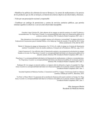 - Modificar las políticas de cobertura de nuevos fármacos y la cartera de medicamentos o los precios
de los productos que en ella se incluyen, en función de criterios objetivos de efectividad y eficiencia.

- Velar por una prescripción racional y responsable

- Establecer un catálogo de prestaciones y cartera de servicios sanitarios públicos, que permita
eliminar aquellos in efectivos o con un coste-efectividad inaceptable.



            González López-Valcárcel B. ¿Qué sabemos de los copagos en atención sanitaria a la salud? Evidencia y
       recomendaciones. En: Puig Junoy J (coord). La corresponsabilidad indivi-dual en la financiación pública de la
                                   asistencia sanitaria. Informes FRC (Fundación Rafael Campalans) 2007, núm. 1.

          “Hay alternativas a los recortes en sanidad: mejoras en la eficiencia y racionalidad”. En página oficial de la
  Federación de Asociaciones para la Sanidad Pública, www.fadsp.org. Fecha de consulta: 23 de abril de 2012. Fecha
                                                                             última actualización: 20 de abril de 2012.

      Martín J.J. Sistemas de copago no farmacéutico. En: VVAA ¿Es viable el copago en el sistema de financiación
            sanitario? Actualidad. Centro de estudios andaluces, Consejería de la Presidencia; 2005 Jun., pág. 18-21.

       López-Casasnovas G. Una reflexión sobre la financiación sanitaria y una propuesta de articulación de copagos
      basados en la renta. En: Puig-Junoy J (coord). La corresponsabilidad individual en la financiación pública de la
                                      atención sanitaria. Informes FRC (Fundación Rafael Campalans) 2007, núm. 1.

  Puig-Junoy J. La corresponsabilidad individual en la financiación de medicamentos: evidencia y recomendaciones.
       En: Puig-Junoy J (coord). La corresponsabilidad individual en la financiación pública de la atención sanitaria.
                                                         Informes FRC (Fundación Rafael Campalans) 2007, núm. 1.

    Rodríguez M. Los copagos en atención médica y su impacto sobre la utilización, el gasto y la equidad. En: Puig-
  Junoy J (coord.) La corresponsabilidad individual en la financiación pública de la atención sanitaria. Informes FRC
                                                                        (Fundación Rafael Campalans) 2007, núm. 1.

        Sociedad Española de Medicina Familiar y Comunitaria (semFYC). Copago. Conclusiones desde la evidencia
                                                                científica. Editado por semFYC, Barcelona, 2010.

   Tur Prats A, Planes Miret I. Un panorama de la contribución financiera del usuario sanitario en Europa. En: Puig-
 Junoy J (coord). La corresponsabilidad individual en la financia-ción pública de la atención sanitaria. Informes FRC
                                                                        (Fundación Rafael Campalans) 2007, núm. 1.



                                                                                         Alba Antequera Martín
                                                                                   Residente de Medicina Interna
 