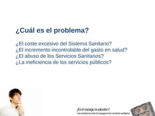 ¿Cuál es el problema? 
¿El coste excesivo del Sistema Sanitario? 
¿El incremento incontrolable del gasto en salud? 
¿El abuso de los Servicios Sanitarios? 
¿La ineficiencia de los servicios públicos?  