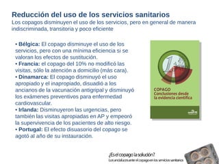 Reducción del uso de los servicios sanitarios 
Los copagos disminuyen el uso de los servicios, pero en general de manera 
indiscriminada, transitoria y poco eficiente 
• Bélgica: El copago disminuye el uso de los 
servicios, pero con una mínima eficiencia si se 
valoran los efectos de sustitución. 
• Francia: el copago del 10% no modificó las 
visitas, sólo la atención a domicilio (más cara). 
• Dinamarca: El copago disminuyó el uso 
apropiado y el inapropiado, disuadió a los 
ancianos de la vacunación antigripal y disminuyó 
los exámenes preventivos para enfermedad 
cardiovascular. 
• Irlanda: Disminuyeron las urgencias, pero 
también las visitas apropiadas en AP y empeoró 
la supervivencia de los pacientes de alto riesgo. 
• Portugal: El efecto disuasorio del copago se 
agotó al año de su instauración. 
 