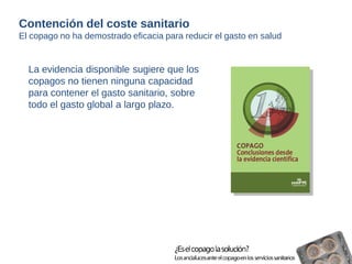 La evidencia disponible sugiere que los 
copagos no tienen ninguna capacidad 
para contener el gasto sanitario, sobre 
todo el gasto global a largo plazo. 
Contención del coste sanitario 
El copago no ha demostrado eficacia para reducir el gasto en salud 
 