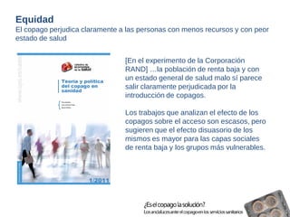 [En el experimento de la Corporación 
RAND] …la población de renta baja y con 
un estado general de salud malo sí parece 
salir claramente perjudicada por la 
introducción de copagos. 
Los trabajos que analizan el efecto de los 
copagos sobre el acceso son escasos, pero 
sugieren que el efecto disuasorio de los 
mismos es mayor para las capas sociales 
de renta baja y los grupos más vulnerables. 
Equidad 
El copago perjudica claramente a las personas con menos recursos y con peor 
estado de salud 
 
