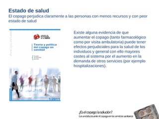 Existe alguna evidencia de que 
aumentar el copago (tanto farmacológico 
como por visita ambulatoria) puede tener 
efectos perjudiciales para la salud de los 
individuos y general con ello mayores 
costes al sistema por el aumento en la 
demanda de otros servicios (por ejemplo 
hospitalizaciones). 
Estado de salud 
El copago perjudica claramente a las personas con menos recursos y con peor 
estado de salud 
 
