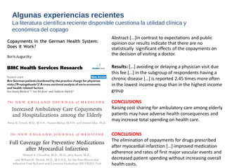 Results: […] avoiding or delaying a physician visit due 
this fee […] in the subgroup of respondents having a 
chronic disease […] is reported 2.45 times more often 
in the lowest income group than in the highest income 
group 
CONCLUSIONS 
Raising cost sharing for ambulatory care among elderly 
patients may have adverse health consequences and 
may increase total spending on health care. 
CONCLUSIONS 
The elimination of copayments for drugs prescribed 
after myocardial infarction […] improved medication 
adherence and rates of first major vascular events and 
decreased patient spending without increasing overall 
health costs. 
Abstract:[…]In contrast to expectations and public 
opinion our results indicate that there are no 
statistically significant effects of the copayments on 
the decision of visiting a doctor. 
Algunas experiencias recientes 
La literatura científica reciente disponible cuestiona la utilidad clínica y 
económica del copago 
 