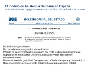 De SNS a Aseguramiento. 
De ciudadanos a asegurados y beneficiarios 
Pérdida de la universalidad: exclusiones por renta y situación administrativa 
Ruptura de la integralidad: De cartera única a servicios accesorios y 
complementarios 
Desaparición de la gratuidad: Copagos para prótesis, transporte y dietoterápicos 
Recentralización: reconocimiento del derecho por un organismo estatal 
El modelo de Asistencia Sanitaria en España 
La introducción del copago se enmarca en cambios más profundos de modelo 
 