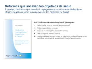 Reformas que socavan los objetivos de salud 
Expertos consideran que introducir copago sobre servicios esenciales tiene 
efectos negativos sobre los objetivos de los Sistemas de Salud 
 