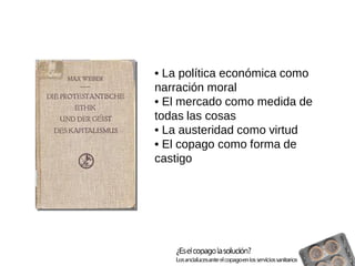 • La política económica como narración moral 
• El mercado como medida de todas las cosas 
• La austeridad como virtud 
• El copago como forma de castigo  