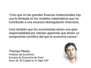“Creo que en las grandes finanzas institucionales hay una fe ilimitada en los modelos matemáticos que ha contribuido a una excesiva desregulación financiera. 
Creo también que los economistas tienen una gran responsabilidad por intentar aparentar que tienen un componente científico del que la economía carece.” 
Thomas Piketty 
Profesor de Economía 
Escuela de Economía de París 
Autor de “El Capital en el Siglo XXI”  