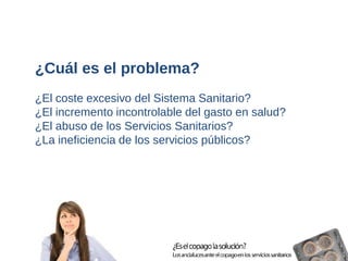 ¿Cuál es el problema? 
¿El coste excesivo del Sistema Sanitario? 
¿El incremento incontrolable del gasto en salud? 
¿El abuso de los Servicios Sanitarios? 
¿La ineficiencia de los servicios públicos?  