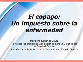El copago: Un impuesto sobre la enfermedad Marciano Sánchez Bayle Portavoz Federación de Asociaciones para la Defensa de la Sanidad Pública Presidente de la International Association of Health Policy 