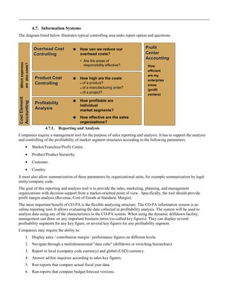 4.7. Information Systems
The diagram listed below illustrates typical controlling area tasks report option and questions.
4.7.1. Reporting and Analysis
Companies require a management tool for the purpose of sales reporting and analysis. It has to support the analysis
and controlling of the profitability of market segment structures according to the following parameters:
• Market/Franchise/Profit Center.
• Product/Product hierarchy.
• Customer.
• Country.
It must also allow summarization of these parameters by organizational units, for example summarization by legal
entity/company code.
The goal of this reporting and analysis tool is to provide the sales, marketing, planning, and management
organizations with decision-support from a market-oriented point of view. Specifically, the tool should provide
profit margin analysis (Revenue, Cost of Goods at Standard, Margin).
The most important benefit of CO-PA is the flexible analyzing structure. The CO-PA information system is an
online reporting tool. It allows evaluating the data collected in profitability analysis. The system will be used to
analyze data using any of the characteristics in the CO-PA system. When using the dynamic drilldown facility,
management can draw on any important business ratios (so-called key figures). They can display several
profitability segments for any key figure, or several key figures for any profitability segment.
Companies may require the ability to:
1. Display sales / contribution margin / performance figures on different levels.
2. Navigate through a multidimensional "data cube" (drilldown or switching hierarchies).
3. Report in local (company code currency) and global (USD) currency.
4. Answer ad hoc inquiries according to sales key figures.
5. Run reports that compare actual fiscal year data.
6. Run reports that compare budget/forecast versions.
Profit
Center
Accounting
Profit
Center
Accounting
Overhead Cost
Controlling
Overhead Cost
Controlling
Product Cost
Controlling
Product Cost
Controlling
Profitability
Analysis
Profitability
Analysis
CostElement
Accounting
CostElement
Accounting
 How can we reduce our
overhead costs?
Are the areas of
responsibility effective?
 How high are the costs
- of a product?
- of a manufacturing order?
- of a project?
 How profitable are
individual
market segments?
 How effective are the sales
organizations?
Whichexpenses
arealsocosts?
How
efficient
are my
enterprise
areas
(profit
centers)
-
 